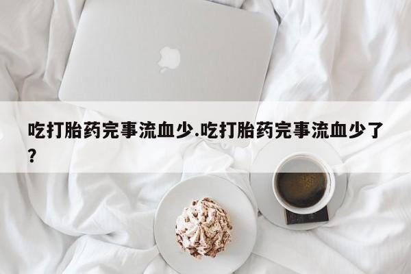 怀孕三个月用打胎药购买微信吃打胎药完事流血少.吃打胎药完事流血少了？