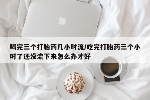 怀孕三个月用打胎药购买微信喝完三个打胎药几小时流/吃完打胎药三个小时了还没流下来怎么办才好