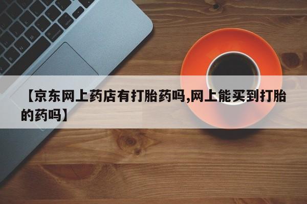 怀孕三个月用打胎药购买微信【京东网上药店有打胎药吗,网上能买到打胎的药吗】