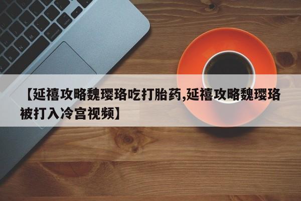怀孕三个月用打胎药购买微信【延禧攻略魏璎珞吃打胎药,延禧攻略魏璎珞被打入冷宫视频】