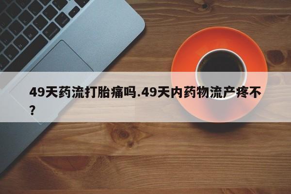 怀孕三个月用打胎药购买微信49天药流打胎痛吗.49天内药物流产疼不？