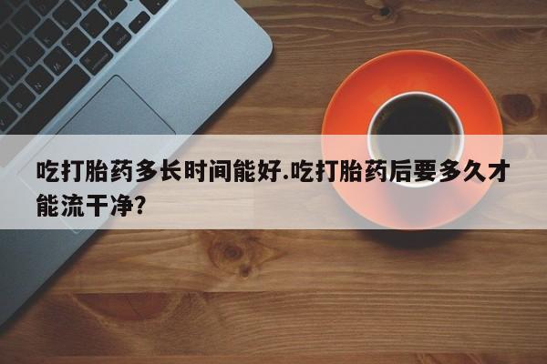 怀孕三个月用打胎药购买微信吃打胎药多长时间能好.吃打胎药后要多久才能流干净？