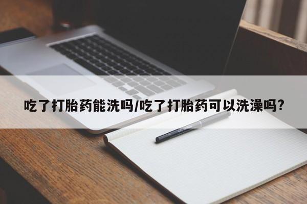 怀孕三个月用打胎药购买微信吃了打胎药能洗吗/吃了打胎药可以洗澡吗?