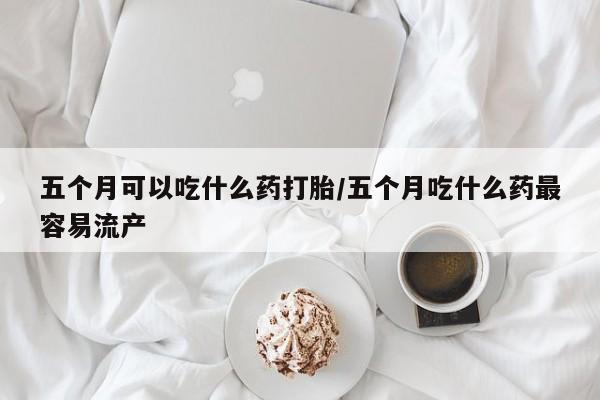 怀孕三个月用打胎药购买微信五个月可以吃什么药打胎/五个月吃什么药最容易流产