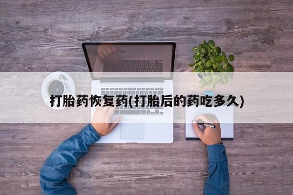 怀孕三个月用打胎药购买微信打胎药恢复药(打胎后的药吃多久)