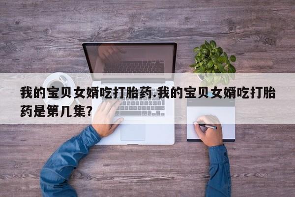 怀孕三个月用打胎药购买微信我的宝贝女婿吃打胎药.我的宝贝女婿吃打胎药是第几集？