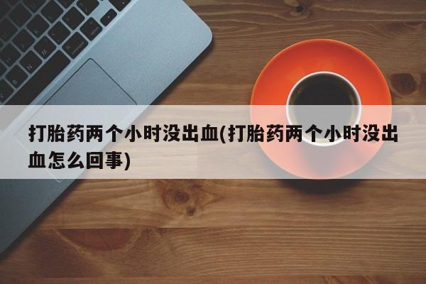 怀孕三个月用打胎药购买微信打胎药两个小时没出血(打胎药两个小时没出血怎么回事)
