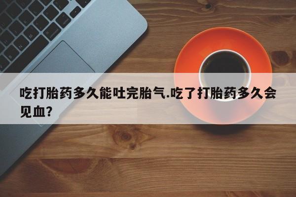 怀孕三个月用打胎药购买微信吃打胎药多久能吐完胎气.吃了打胎药多久会见血？