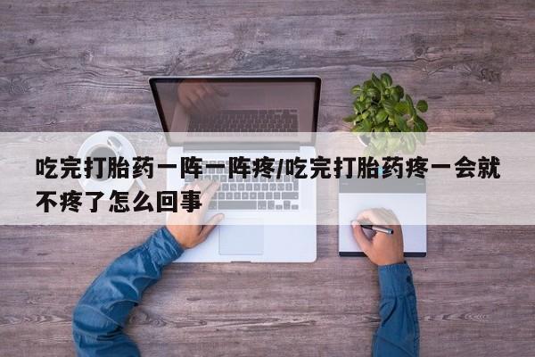 怀孕三个月用打胎药购买微信吃完打胎药一阵一阵疼/吃完打胎药疼一会就不疼了怎么回事
