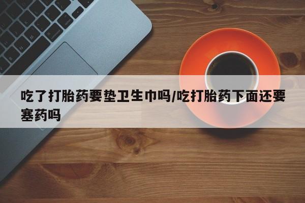 怀孕三个月用打胎药购买微信吃了打胎药要垫卫生巾吗/吃打胎药下面还要塞药吗