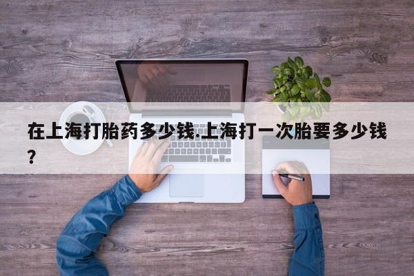 怀孕三个月用打胎药购买微信在上海打胎药多少钱.上海打一次胎要多少钱？