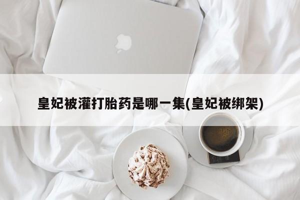 怀孕三个月用打胎药购买微信皇妃被灌打胎药是哪一集(皇妃被绑架)