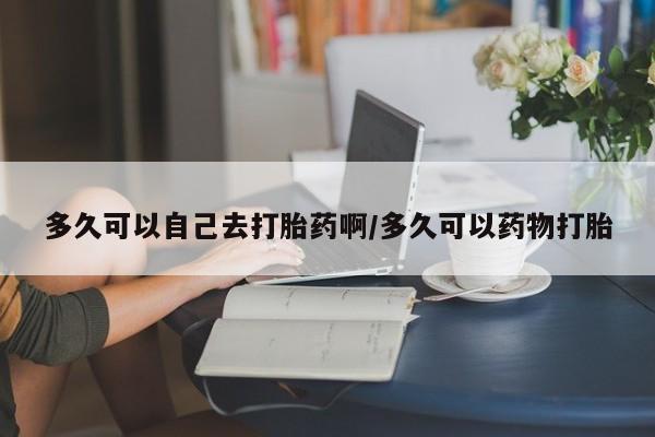 怀孕三个月用打胎药购买微信多久可以自己去打胎药啊/多久可以药物打胎