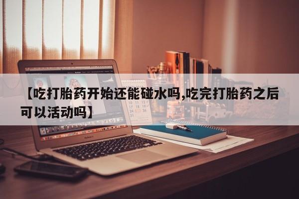 怀孕三个月用打胎药购买微信【吃打胎药开始还能碰水吗,吃完打胎药之后可以活动吗】