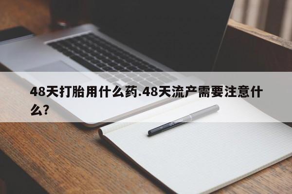 怀孕三个月用打胎药购买微信48天打胎用什么药.48天流产需要注意什么？