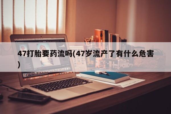 怀孕三个月用打胎药购买微信47打胎要药流吗(47岁流产了有什么危害)