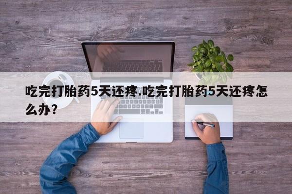 怀孕三个月用打胎药购买微信吃完打胎药5天还疼.吃完打胎药5天还疼怎么办？