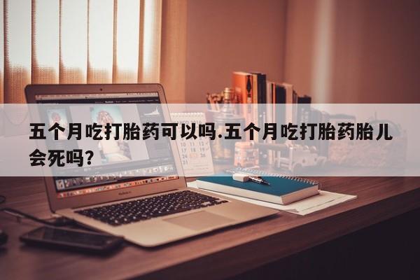 怀孕三个月用打胎药购买微信五个月吃打胎药可以吗.五个月吃打胎药胎儿会死吗？