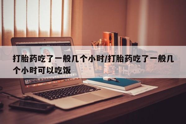 怀孕三个月用打胎药购买微信打胎药吃了一般几个小时/打胎药吃了一般几个小时可以吃饭
