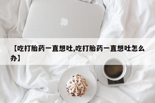 怀孕三个月用打胎药购买微信【吃打胎药一直想吐,吃打胎药一直想吐怎么办】