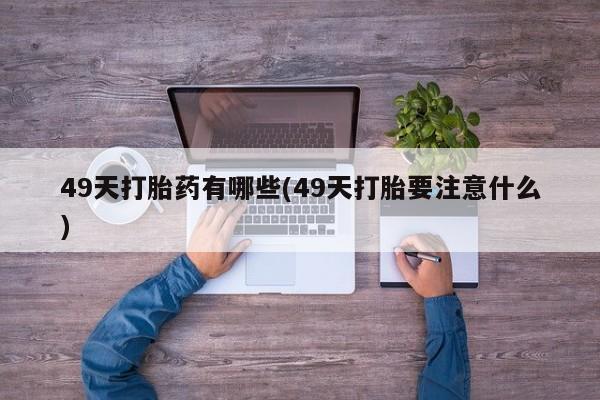 怀孕三个月用打胎药购买微信49天打胎药有哪些(49天打胎要注意什么)
