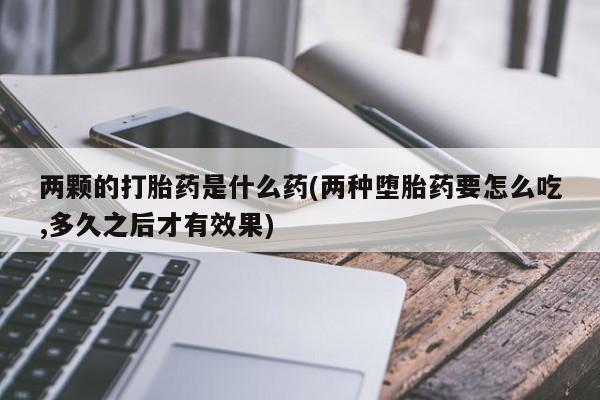 怀孕三个月用打胎药购买微信两颗的打胎药是什么药(两种堕胎药要怎么吃,多久之后才有效果)