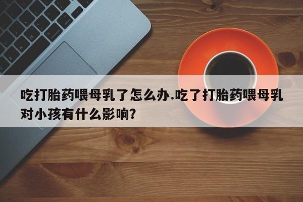 怀孕三个月用打胎药购买微信吃打胎药喂母乳了怎么办.吃了打胎药喂母乳对小孩有什么影响？