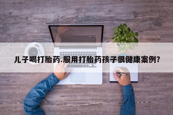 怀孕三个月用打胎药购买微信儿子喝打胎药.服用打胎药孩子很健康案例?