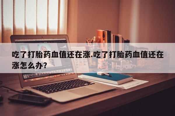 怀孕三个月用打胎药购买微信吃了打胎药血值还在涨.吃了打胎药血值还在涨怎么办？