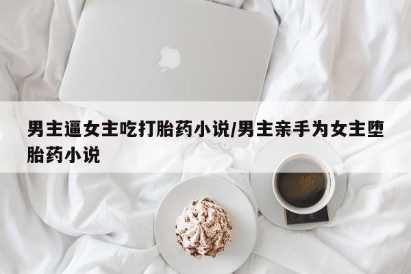 怀孕三个月用打胎药购买微信男主逼女主吃打胎药小说/男主亲手为女主堕胎药小说