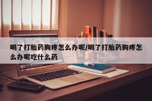 怀孕三个月用打胎药购买微信喝了打胎药胸疼怎么办呢/喝了打胎药胸疼怎么办呢吃什么药