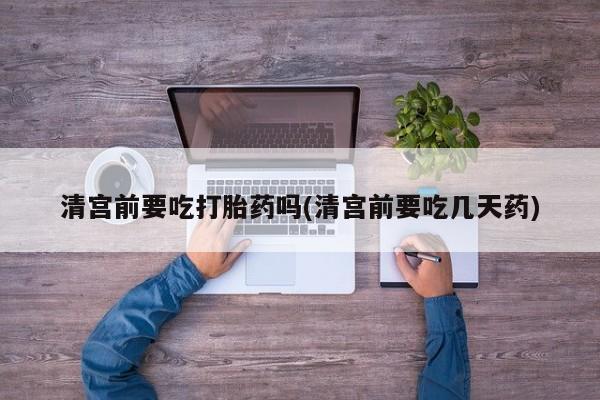 怀孕三个月用打胎药购买微信清宫前要吃打胎药吗(清宫前要吃几天药)