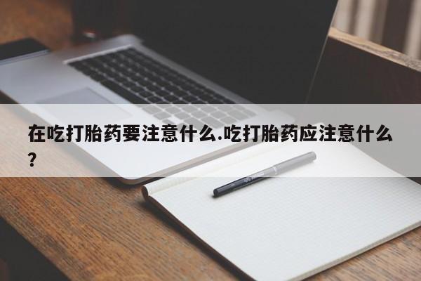 怀孕三个月用打胎药购买微信在吃打胎药要注意什么.吃打胎药应注意什么？