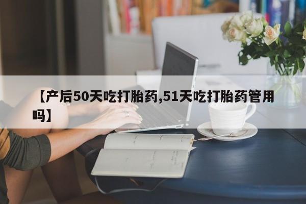 怀孕三个月用打胎药购买微信【产后50天吃打胎药,51天吃打胎药管用吗】