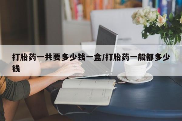 怀孕三个月用打胎药购买微信打胎药一共要多少钱一盒/打胎药一般都多少钱