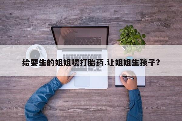 怀孕三个月用打胎药购买微信给要生的姐姐喂打胎药.让姐姐生孩子？