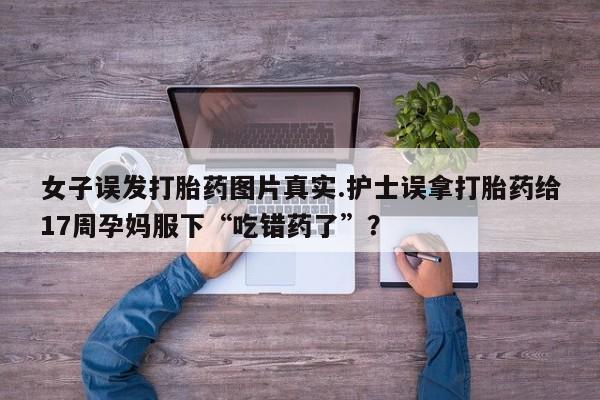 怀孕三个月用打胎药购买微信女子误发打胎药图片真实.护士误拿打胎药给17周孕妈服下“吃错药了”？