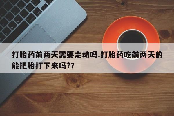 怀孕三个月用打胎药购买微信打胎药前两天需要走动吗.打胎药吃前两天的能把胎打下来吗?？