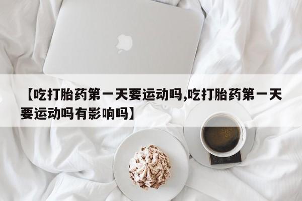 怀孕三个月用打胎药购买微信【吃打胎药第一天要运动吗,吃打胎药第一天要运动吗有影响吗】