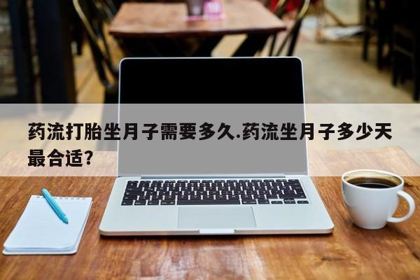 怀孕三个月用打胎药购买微信药流打胎坐月子需要多久.药流坐月子多少天最合适？
