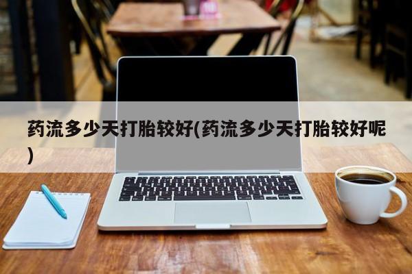 怀孕三个月用打胎药购买微信药流多少天打胎较好(药流多少天打胎较好呢)