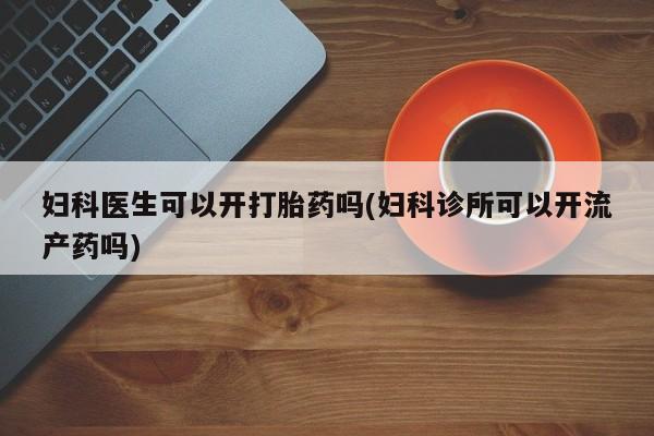 怀孕三个月用打胎药购买微信妇科医生可以开打胎药吗(妇科诊所可以开流产药吗)