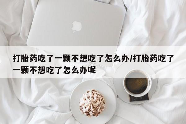 怀孕三个月用打胎药购买微信打胎药吃了一颗不想吃了怎么办/打胎药吃了一颗不想吃了怎么办呢