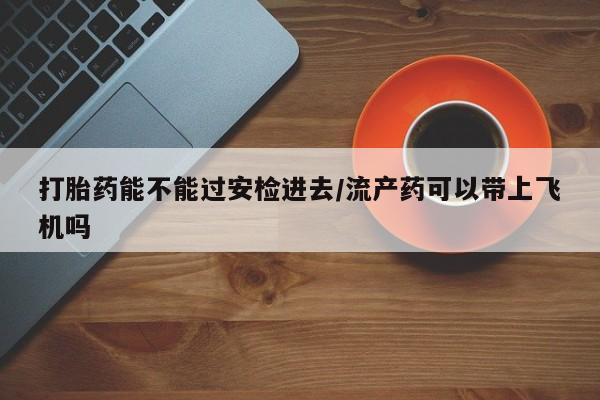 怀孕三个月用打胎药购买微信打胎药能不能过安检进去/流产药可以带上飞机吗