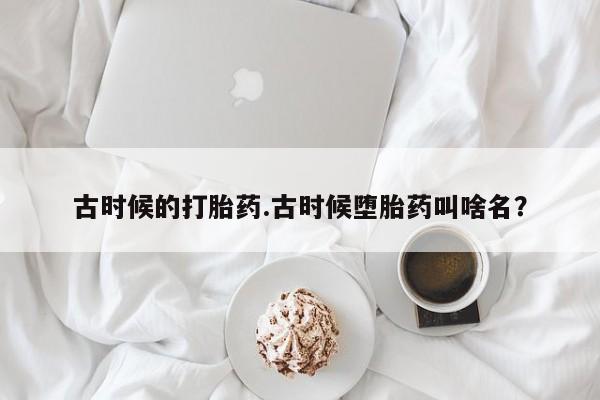 怀孕三个月用打胎药购买微信古时候的打胎药.古时候堕胎药叫啥名？