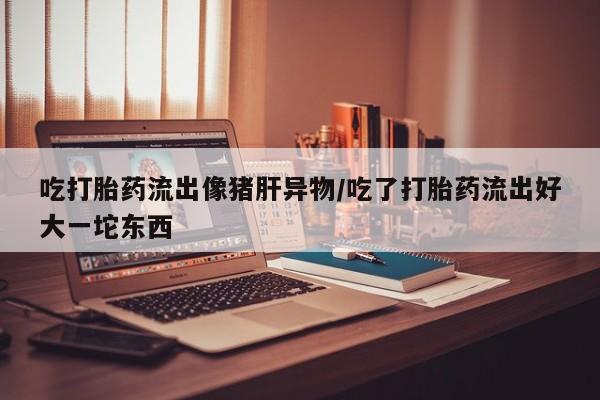 怀孕三个月用打胎药购买微信吃打胎药流出像猪肝异物/吃了打胎药流出好大一坨东西