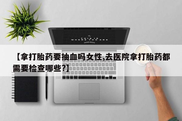 怀孕三个月用打胎药购买微信【拿打胎药要抽血吗女性,去医院拿打胎药都需要检查哪些?】