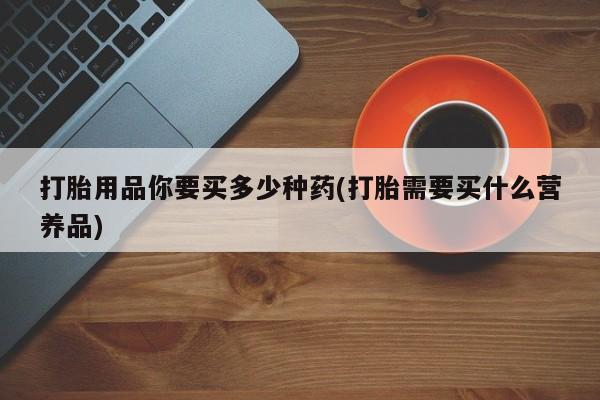 怀孕三个月用打胎药购买微信打胎用品你要买多少种药(打胎需要买什么营养品)