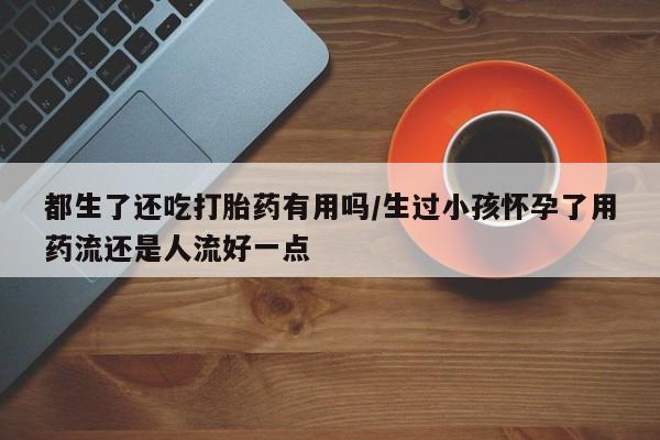 怀孕三个月用打胎药购买微信都生了还吃打胎药有用吗/生过小孩怀孕了用药流还是人流好一点