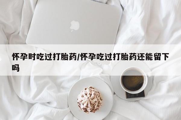 怀孕三个月用打胎药购买微信怀孕时吃过打胎药/怀孕吃过打胎药还能留下吗